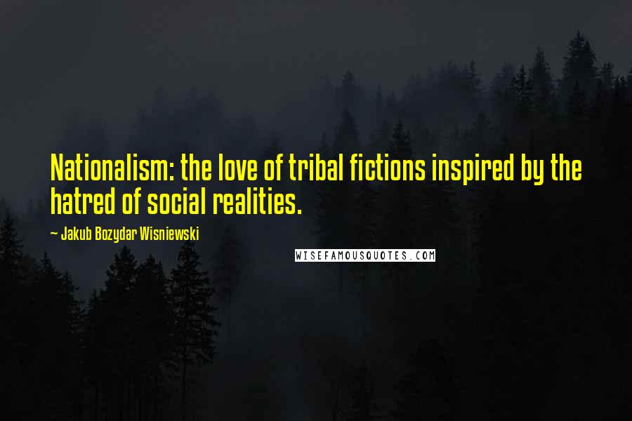 Jakub Bozydar Wisniewski Quotes: Nationalism: the love of tribal fictions inspired by the hatred of social realities.