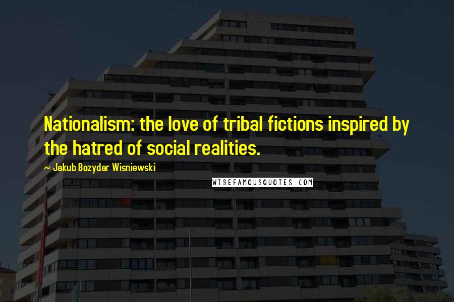 Jakub Bozydar Wisniewski Quotes: Nationalism: the love of tribal fictions inspired by the hatred of social realities.