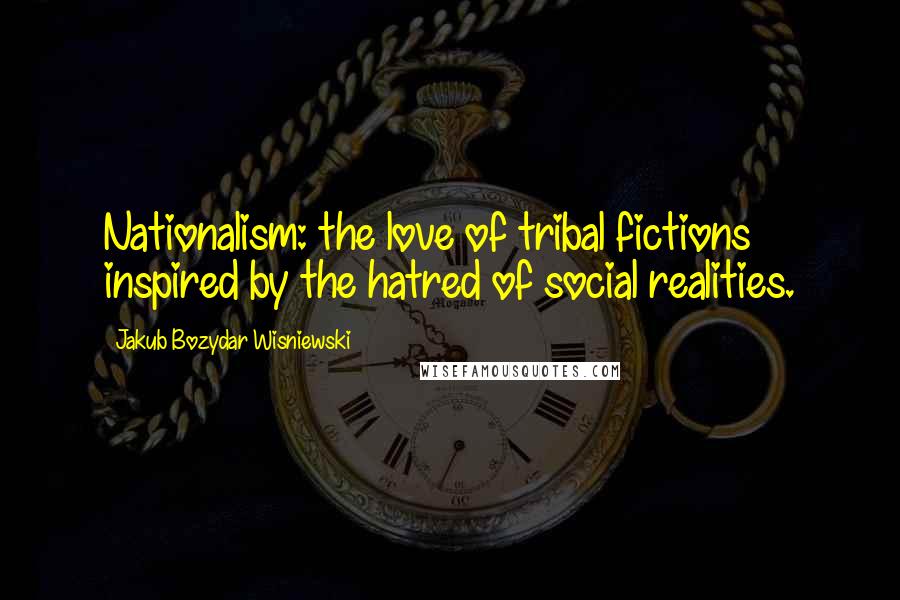 Jakub Bozydar Wisniewski Quotes: Nationalism: the love of tribal fictions inspired by the hatred of social realities.