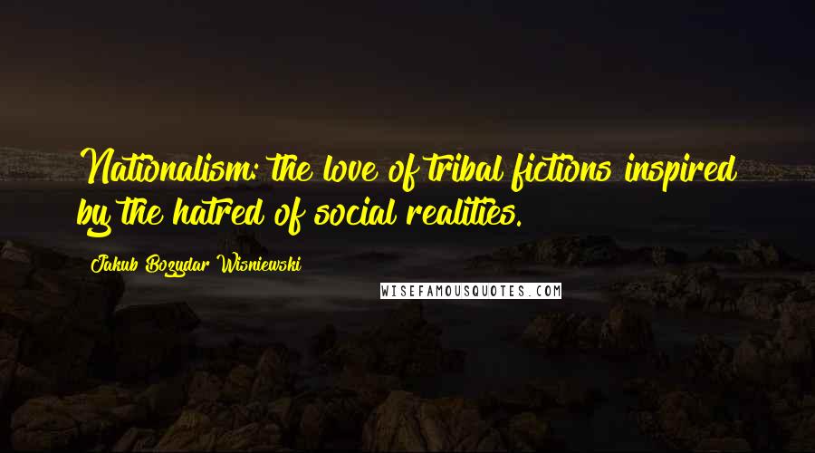 Jakub Bozydar Wisniewski Quotes: Nationalism: the love of tribal fictions inspired by the hatred of social realities.