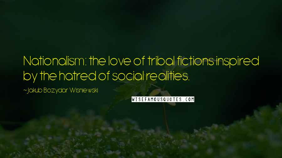 Jakub Bozydar Wisniewski Quotes: Nationalism: the love of tribal fictions inspired by the hatred of social realities.