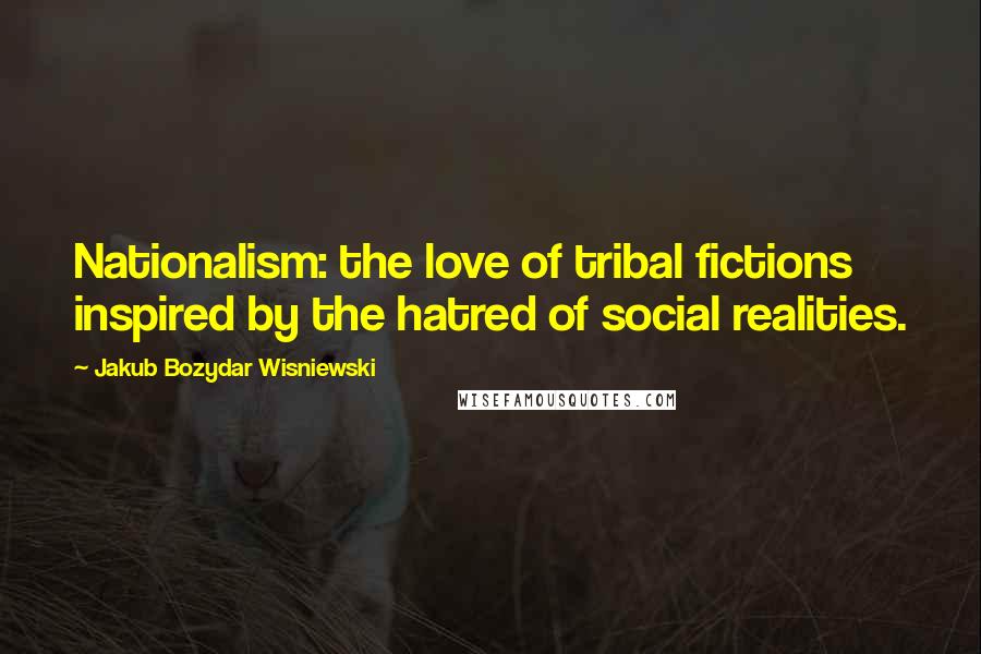 Jakub Bozydar Wisniewski Quotes: Nationalism: the love of tribal fictions inspired by the hatred of social realities.