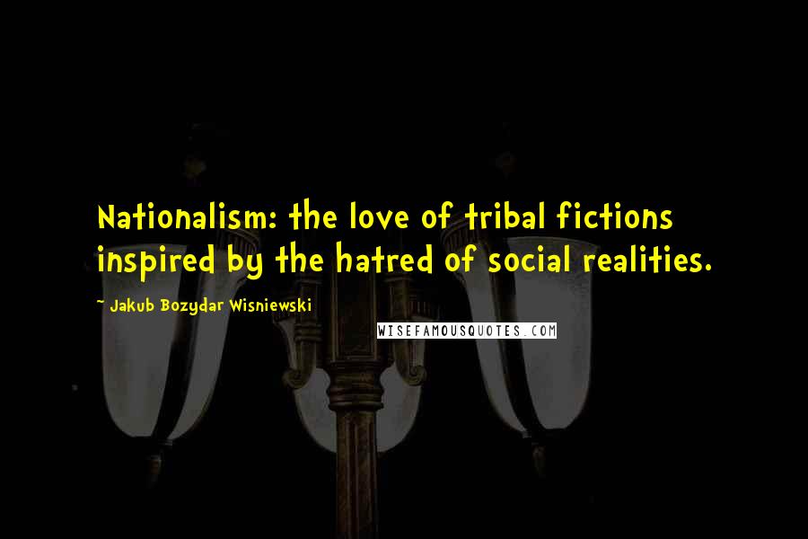 Jakub Bozydar Wisniewski Quotes: Nationalism: the love of tribal fictions inspired by the hatred of social realities.