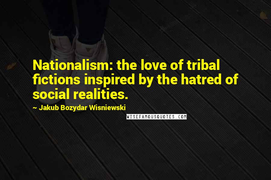 Jakub Bozydar Wisniewski Quotes: Nationalism: the love of tribal fictions inspired by the hatred of social realities.