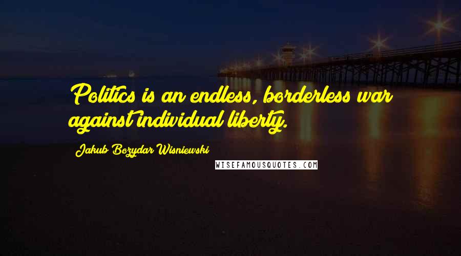 Jakub Bozydar Wisniewski Quotes: Politics is an endless, borderless war against individual liberty.