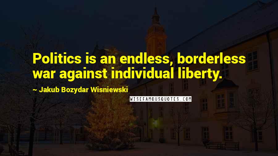 Jakub Bozydar Wisniewski Quotes: Politics is an endless, borderless war against individual liberty.
