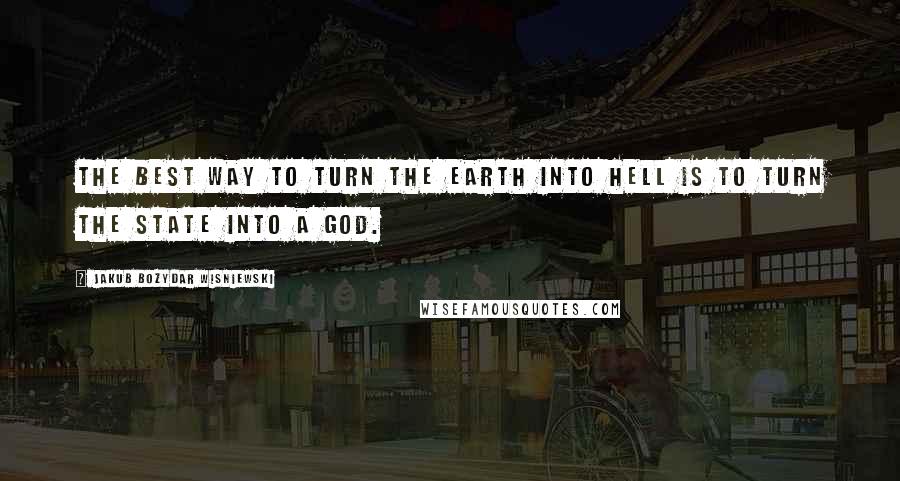 Jakub Bozydar Wisniewski Quotes: The best way to turn the earth into hell is to turn the state into a god.