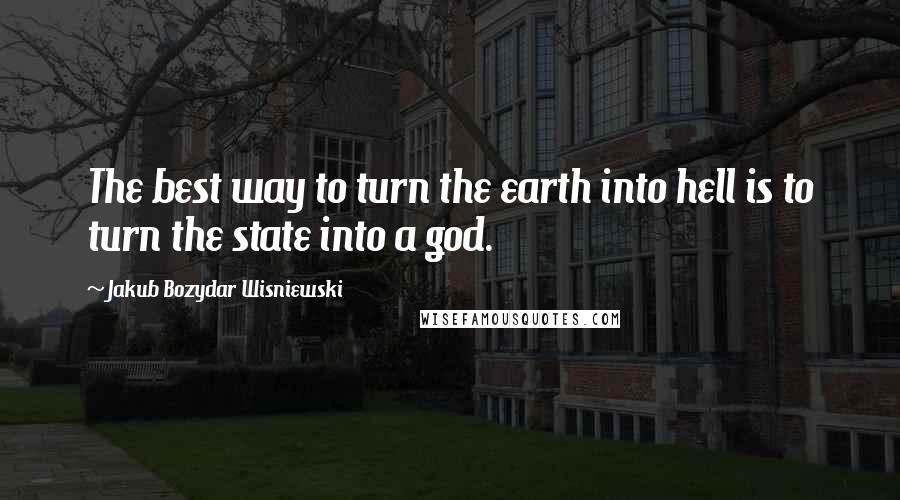 Jakub Bozydar Wisniewski Quotes: The best way to turn the earth into hell is to turn the state into a god.