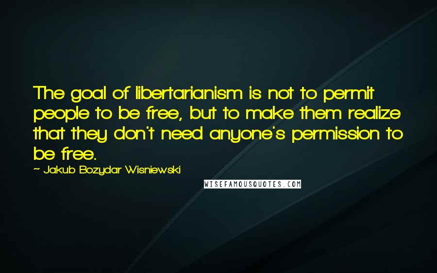 Jakub Bozydar Wisniewski Quotes: The goal of libertarianism is not to permit people to be free, but to make them realize that they don't need anyone's permission to be free.