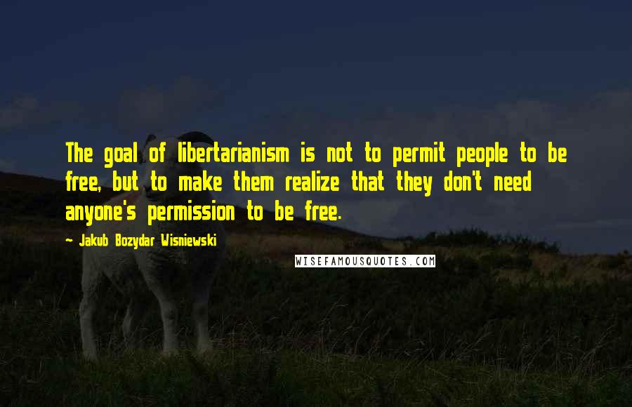 Jakub Bozydar Wisniewski Quotes: The goal of libertarianism is not to permit people to be free, but to make them realize that they don't need anyone's permission to be free.