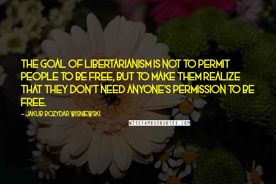 Jakub Bozydar Wisniewski Quotes: The goal of libertarianism is not to permit people to be free, but to make them realize that they don't need anyone's permission to be free.