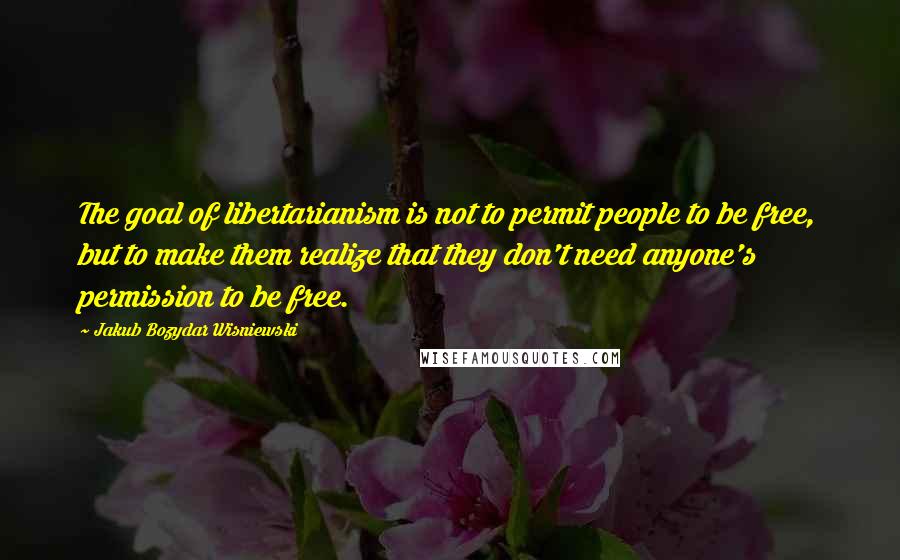 Jakub Bozydar Wisniewski Quotes: The goal of libertarianism is not to permit people to be free, but to make them realize that they don't need anyone's permission to be free.