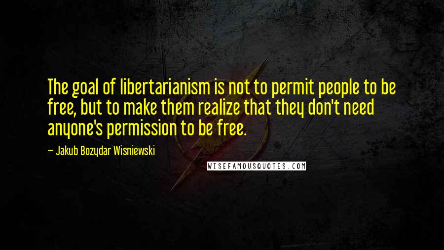 Jakub Bozydar Wisniewski Quotes: The goal of libertarianism is not to permit people to be free, but to make them realize that they don't need anyone's permission to be free.