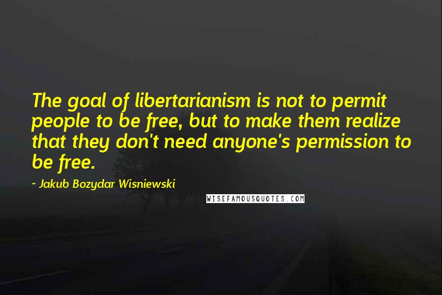 Jakub Bozydar Wisniewski Quotes: The goal of libertarianism is not to permit people to be free, but to make them realize that they don't need anyone's permission to be free.