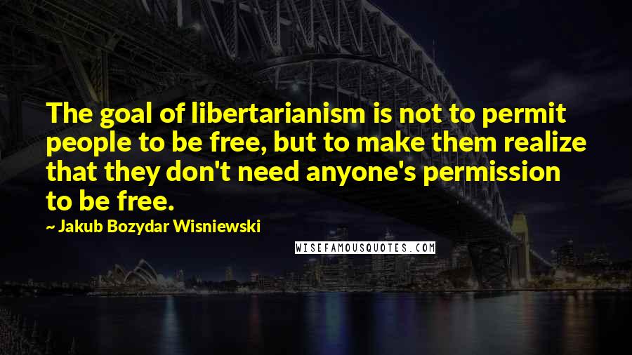 Jakub Bozydar Wisniewski Quotes: The goal of libertarianism is not to permit people to be free, but to make them realize that they don't need anyone's permission to be free.