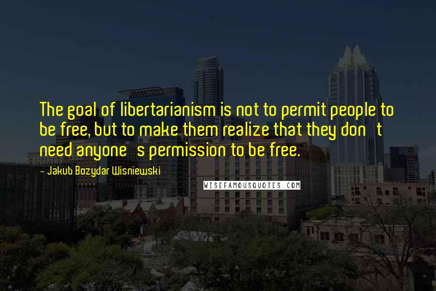 Jakub Bozydar Wisniewski Quotes: The goal of libertarianism is not to permit people to be free, but to make them realize that they don't need anyone's permission to be free.