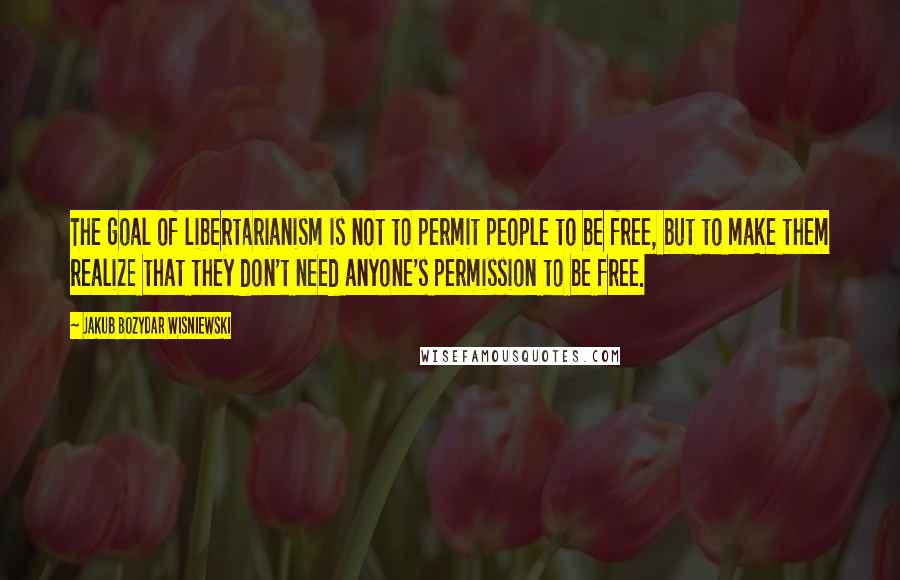 Jakub Bozydar Wisniewski Quotes: The goal of libertarianism is not to permit people to be free, but to make them realize that they don't need anyone's permission to be free.