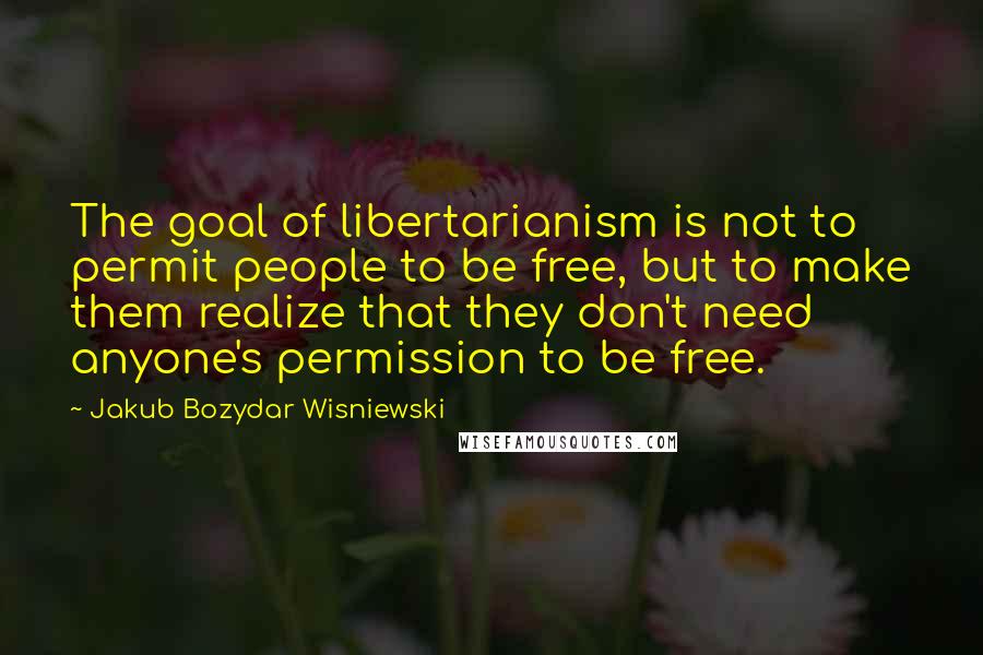 Jakub Bozydar Wisniewski Quotes: The goal of libertarianism is not to permit people to be free, but to make them realize that they don't need anyone's permission to be free.