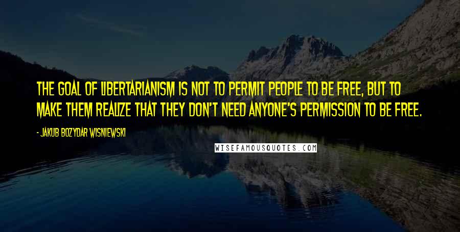 Jakub Bozydar Wisniewski Quotes: The goal of libertarianism is not to permit people to be free, but to make them realize that they don't need anyone's permission to be free.