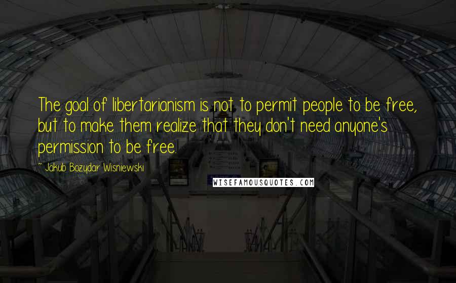 Jakub Bozydar Wisniewski Quotes: The goal of libertarianism is not to permit people to be free, but to make them realize that they don't need anyone's permission to be free.