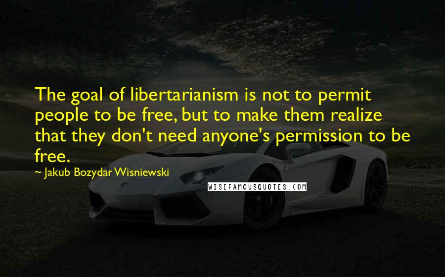 Jakub Bozydar Wisniewski Quotes: The goal of libertarianism is not to permit people to be free, but to make them realize that they don't need anyone's permission to be free.