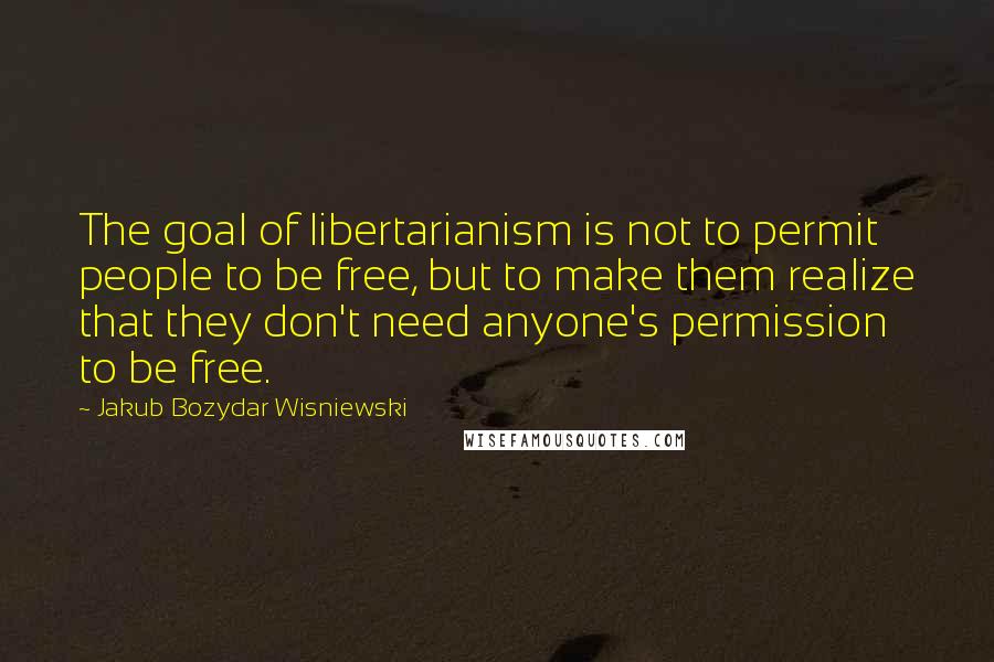 Jakub Bozydar Wisniewski Quotes: The goal of libertarianism is not to permit people to be free, but to make them realize that they don't need anyone's permission to be free.