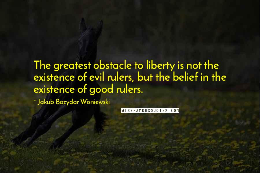 Jakub Bozydar Wisniewski Quotes: The greatest obstacle to liberty is not the existence of evil rulers, but the belief in the existence of good rulers.