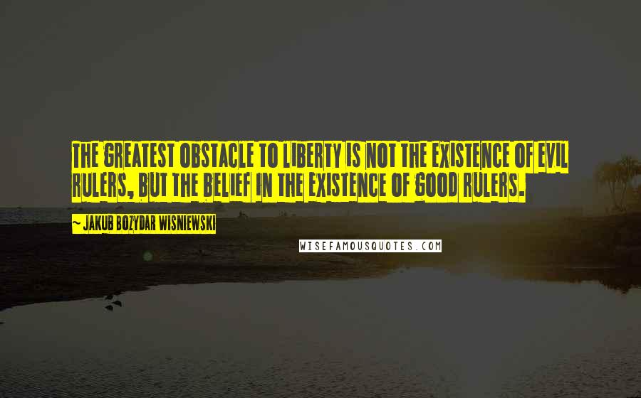 Jakub Bozydar Wisniewski Quotes: The greatest obstacle to liberty is not the existence of evil rulers, but the belief in the existence of good rulers.