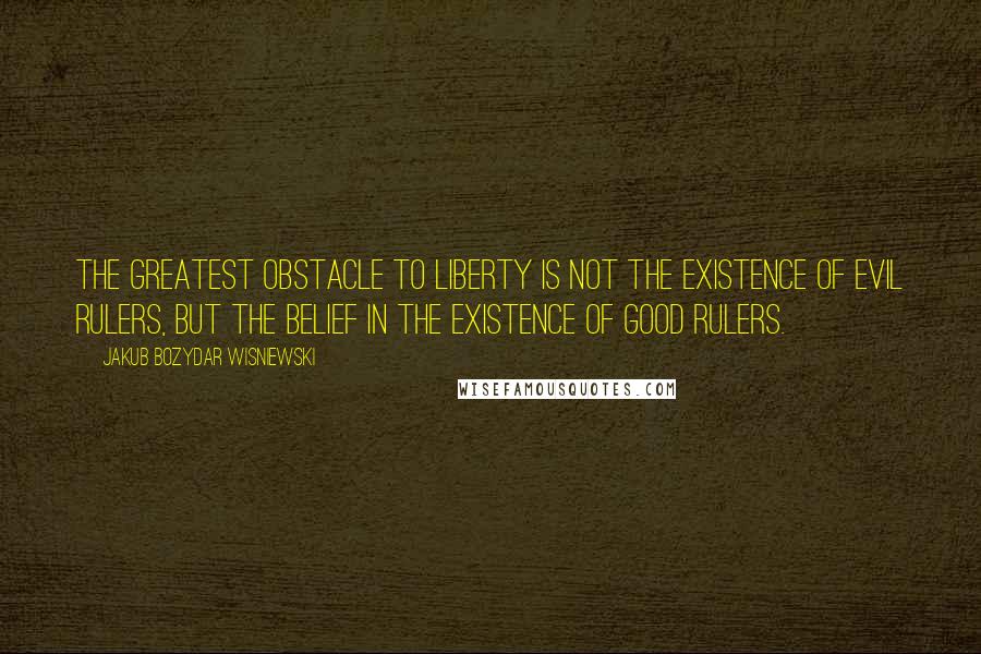 Jakub Bozydar Wisniewski Quotes: The greatest obstacle to liberty is not the existence of evil rulers, but the belief in the existence of good rulers.