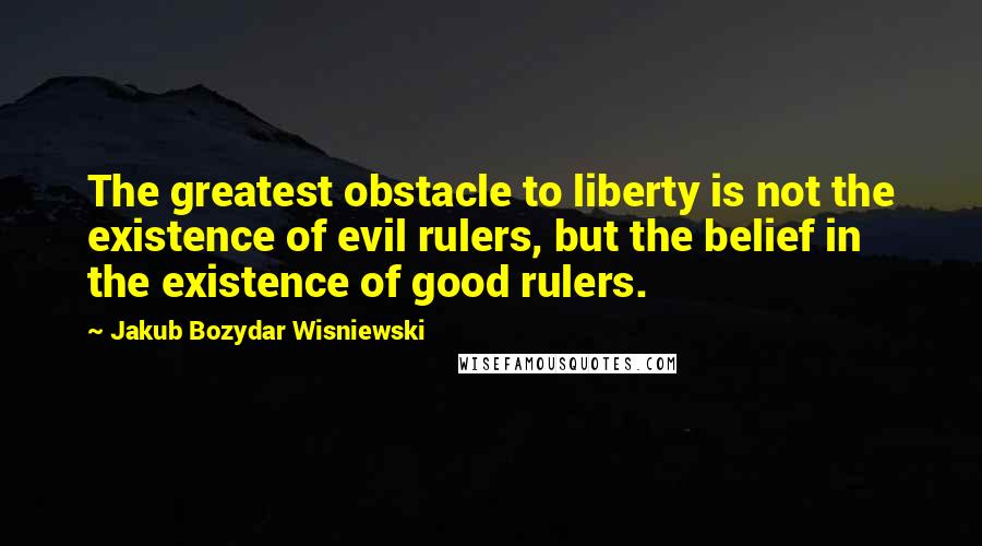 Jakub Bozydar Wisniewski Quotes: The greatest obstacle to liberty is not the existence of evil rulers, but the belief in the existence of good rulers.