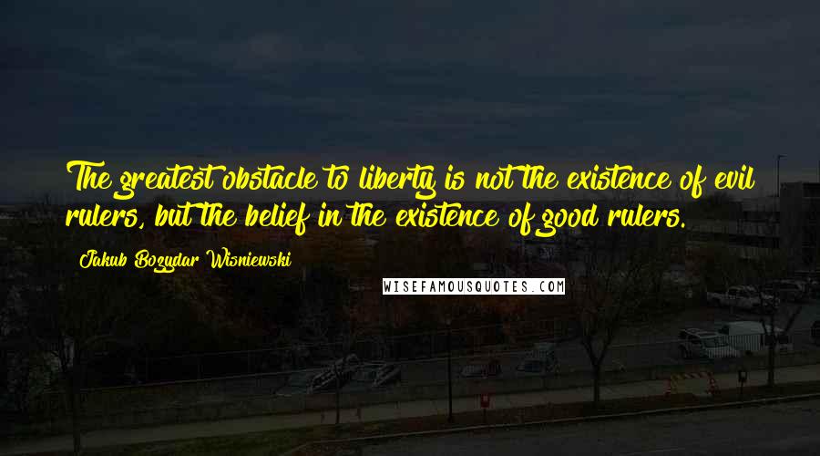 Jakub Bozydar Wisniewski Quotes: The greatest obstacle to liberty is not the existence of evil rulers, but the belief in the existence of good rulers.