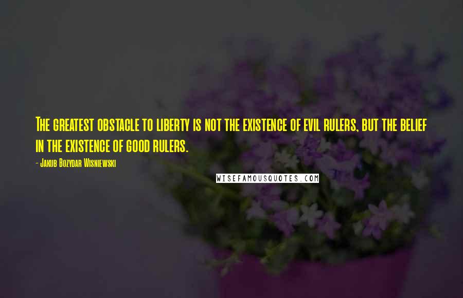 Jakub Bozydar Wisniewski Quotes: The greatest obstacle to liberty is not the existence of evil rulers, but the belief in the existence of good rulers.