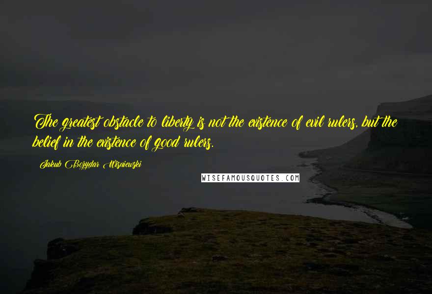 Jakub Bozydar Wisniewski Quotes: The greatest obstacle to liberty is not the existence of evil rulers, but the belief in the existence of good rulers.