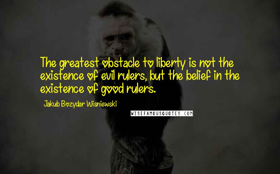 Jakub Bozydar Wisniewski Quotes: The greatest obstacle to liberty is not the existence of evil rulers, but the belief in the existence of good rulers.