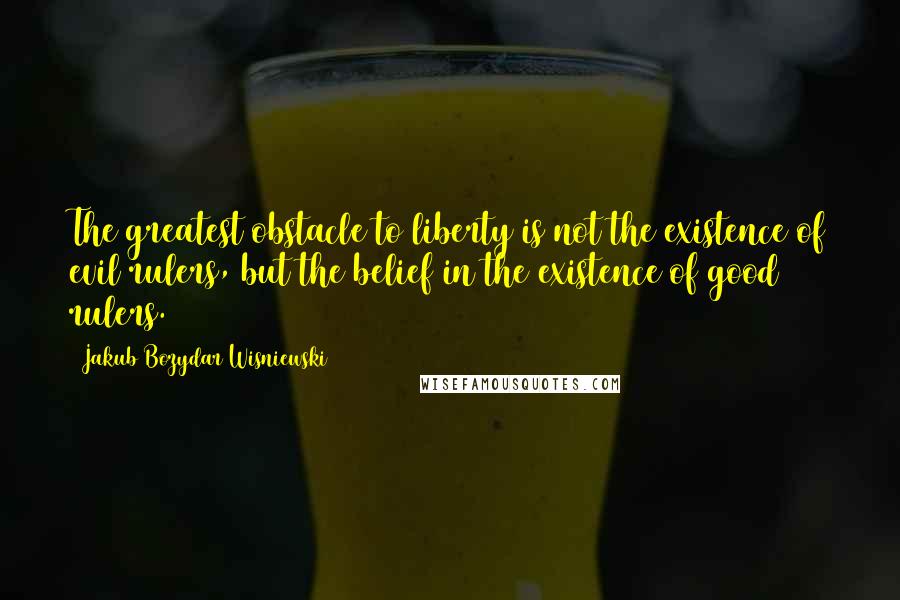 Jakub Bozydar Wisniewski Quotes: The greatest obstacle to liberty is not the existence of evil rulers, but the belief in the existence of good rulers.