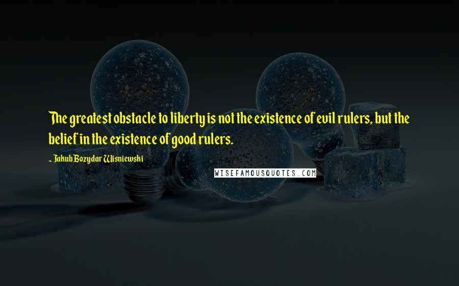 Jakub Bozydar Wisniewski Quotes: The greatest obstacle to liberty is not the existence of evil rulers, but the belief in the existence of good rulers.