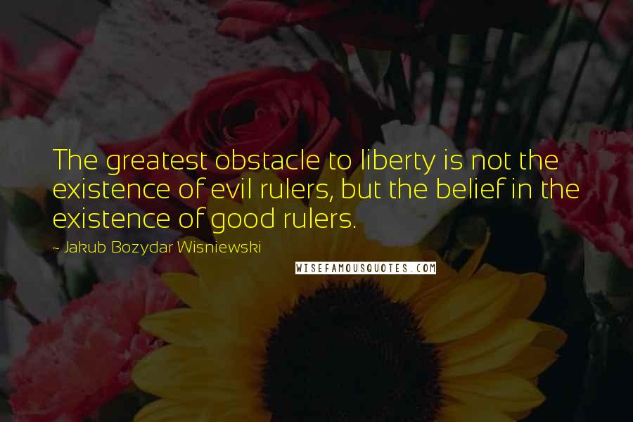 Jakub Bozydar Wisniewski Quotes: The greatest obstacle to liberty is not the existence of evil rulers, but the belief in the existence of good rulers.