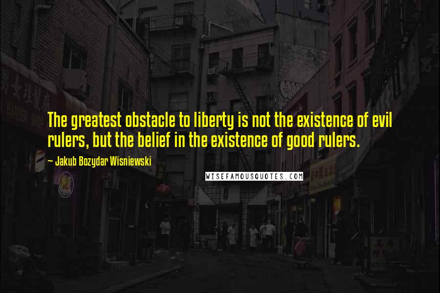 Jakub Bozydar Wisniewski Quotes: The greatest obstacle to liberty is not the existence of evil rulers, but the belief in the existence of good rulers.