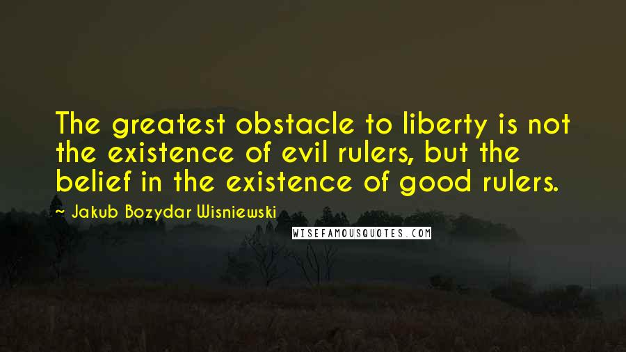 Jakub Bozydar Wisniewski Quotes: The greatest obstacle to liberty is not the existence of evil rulers, but the belief in the existence of good rulers.