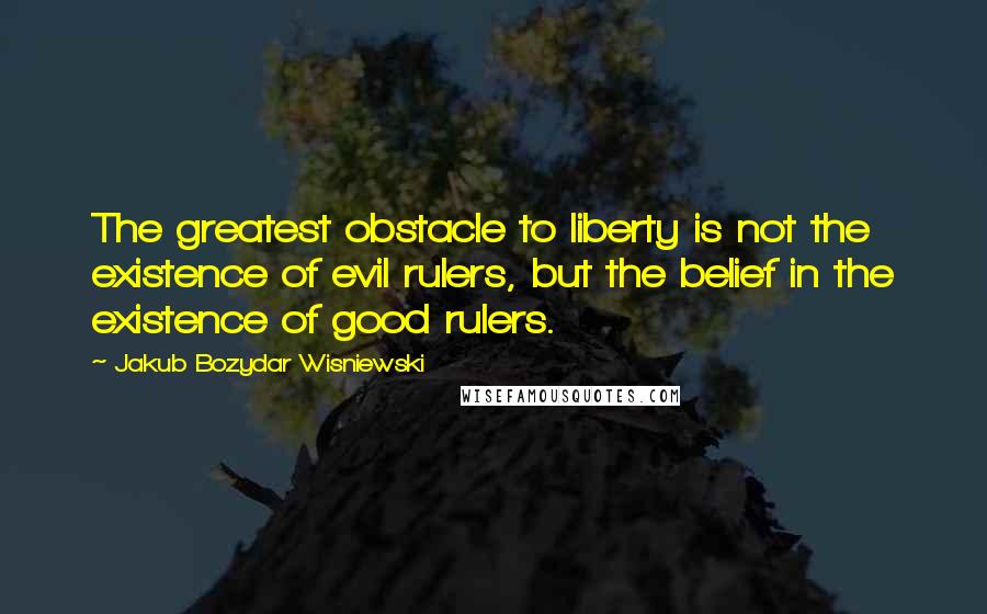 Jakub Bozydar Wisniewski Quotes: The greatest obstacle to liberty is not the existence of evil rulers, but the belief in the existence of good rulers.