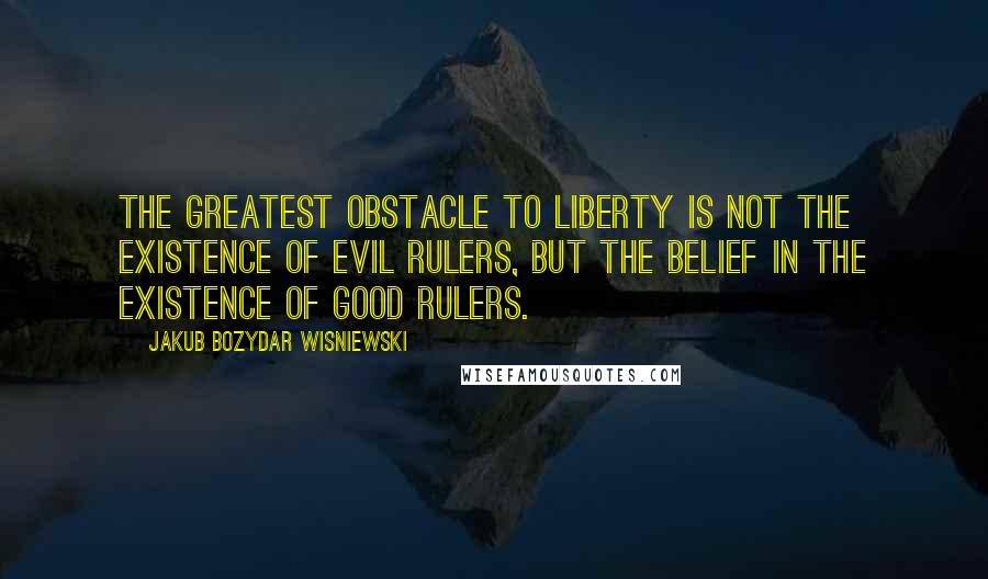 Jakub Bozydar Wisniewski Quotes: The greatest obstacle to liberty is not the existence of evil rulers, but the belief in the existence of good rulers.