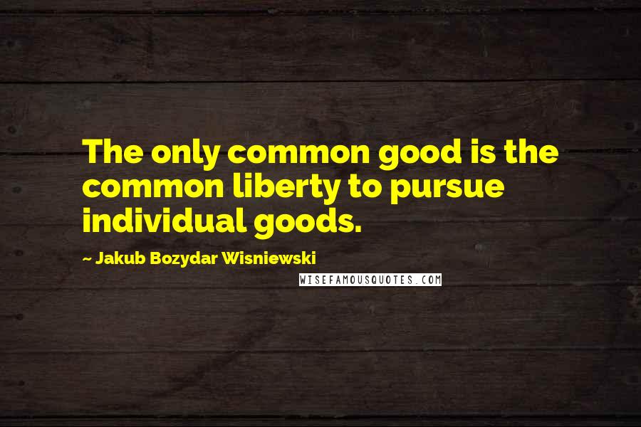 Jakub Bozydar Wisniewski Quotes: The only common good is the common liberty to pursue individual goods.