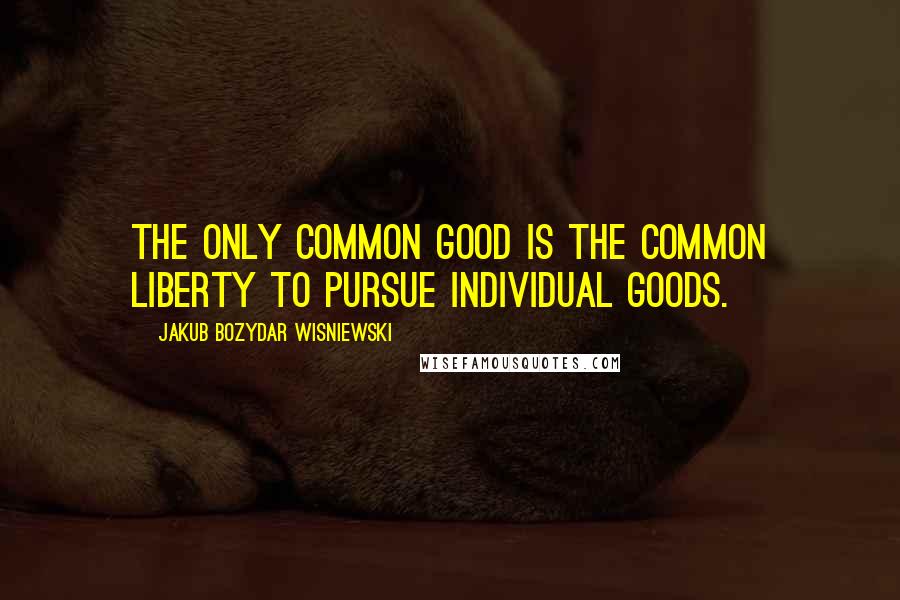 Jakub Bozydar Wisniewski Quotes: The only common good is the common liberty to pursue individual goods.