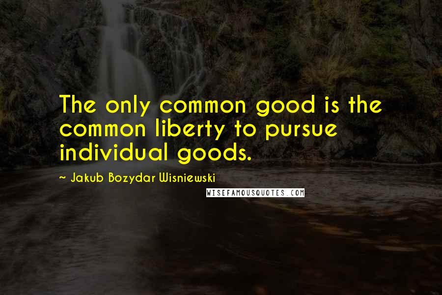 Jakub Bozydar Wisniewski Quotes: The only common good is the common liberty to pursue individual goods.