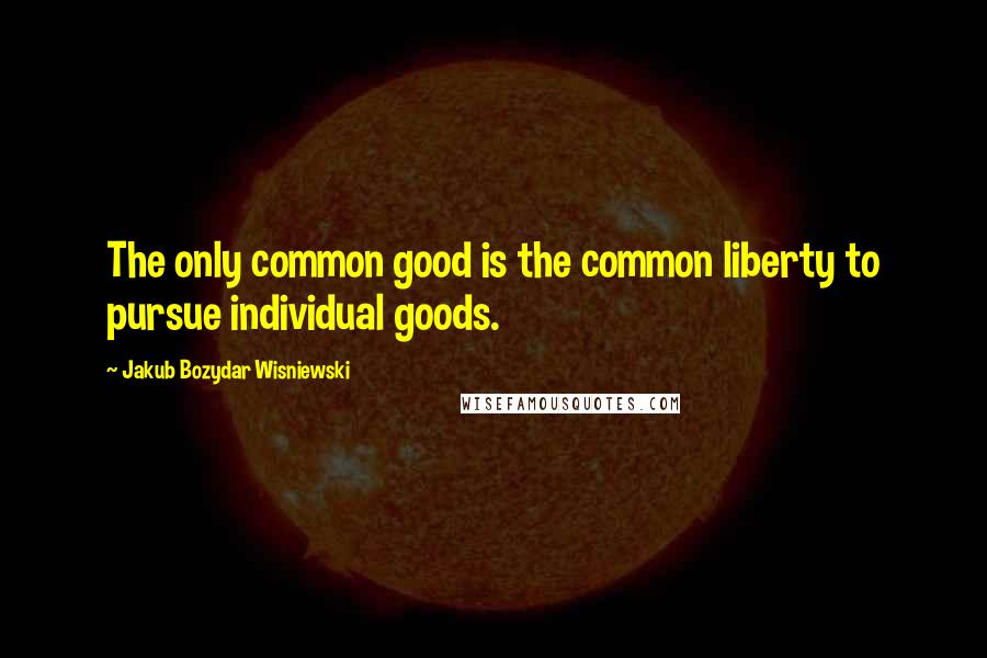Jakub Bozydar Wisniewski Quotes: The only common good is the common liberty to pursue individual goods.