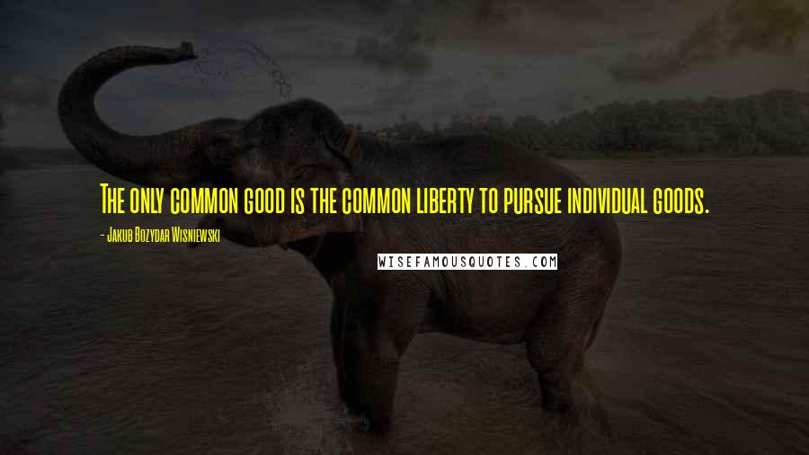 Jakub Bozydar Wisniewski Quotes: The only common good is the common liberty to pursue individual goods.