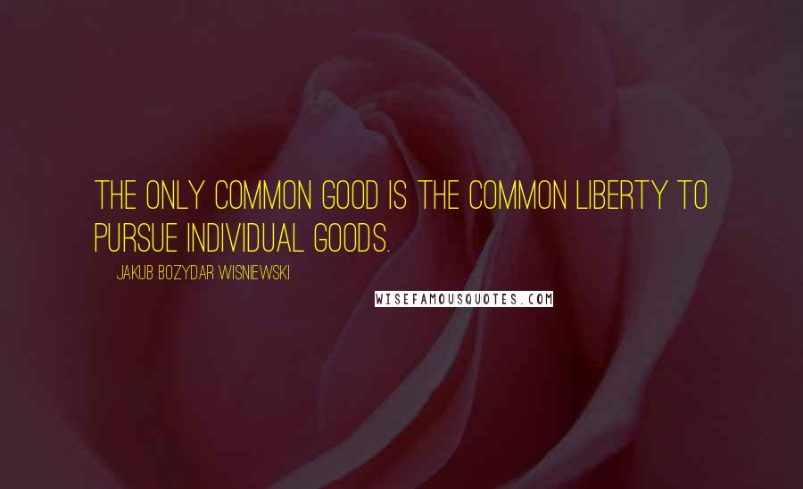Jakub Bozydar Wisniewski Quotes: The only common good is the common liberty to pursue individual goods.