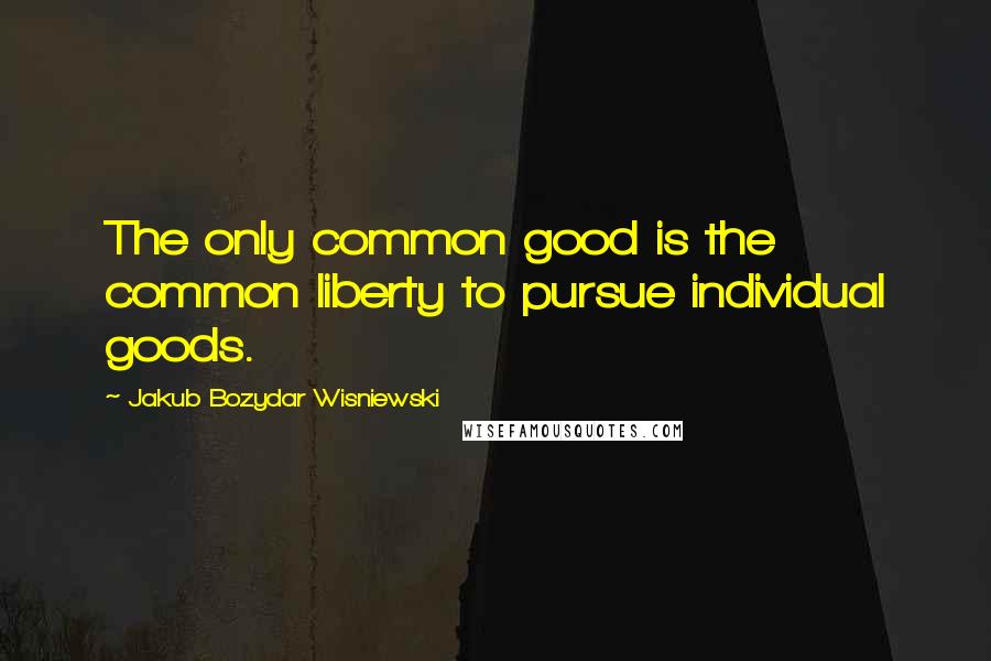 Jakub Bozydar Wisniewski Quotes: The only common good is the common liberty to pursue individual goods.
