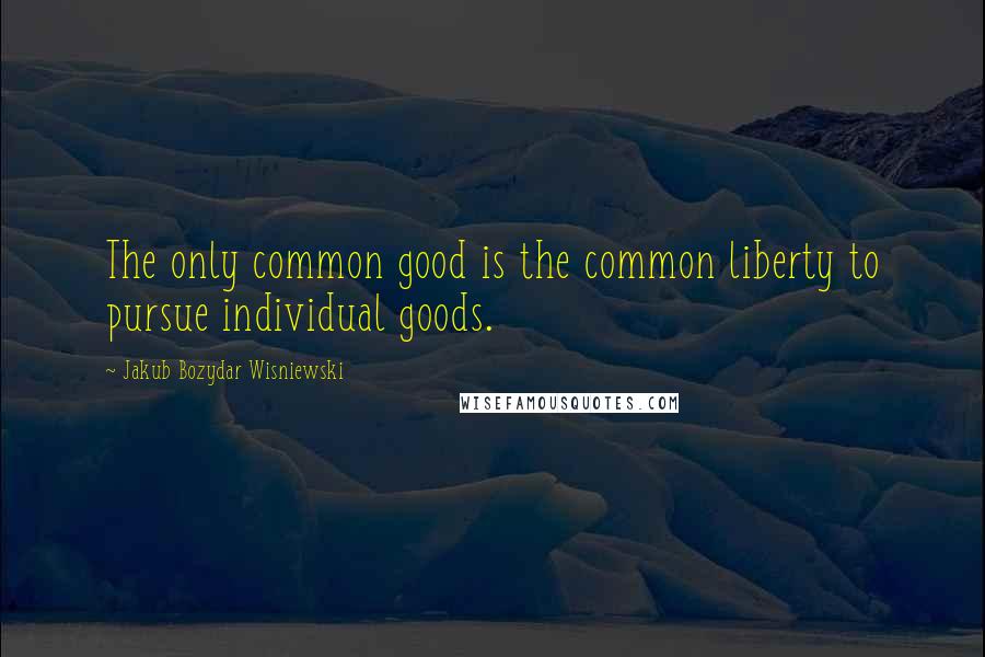 Jakub Bozydar Wisniewski Quotes: The only common good is the common liberty to pursue individual goods.