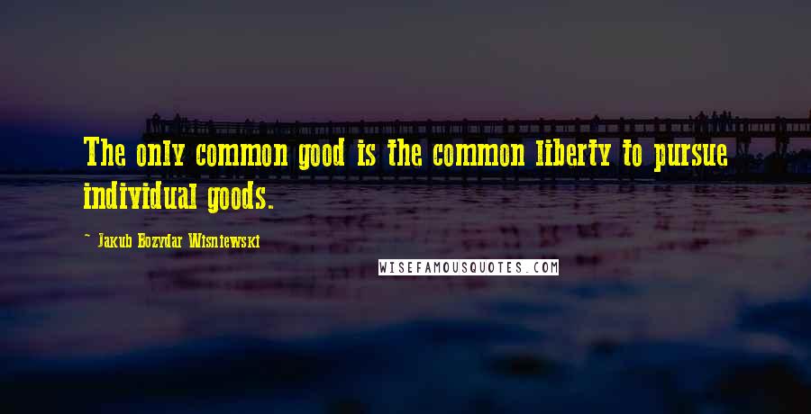 Jakub Bozydar Wisniewski Quotes: The only common good is the common liberty to pursue individual goods.